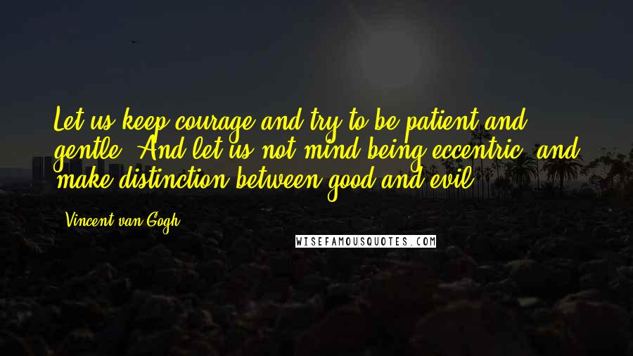 Vincent Van Gogh Quotes: Let us keep courage and try to be patient and gentle. And let us not mind being eccentric, and make distinction between good and evil.