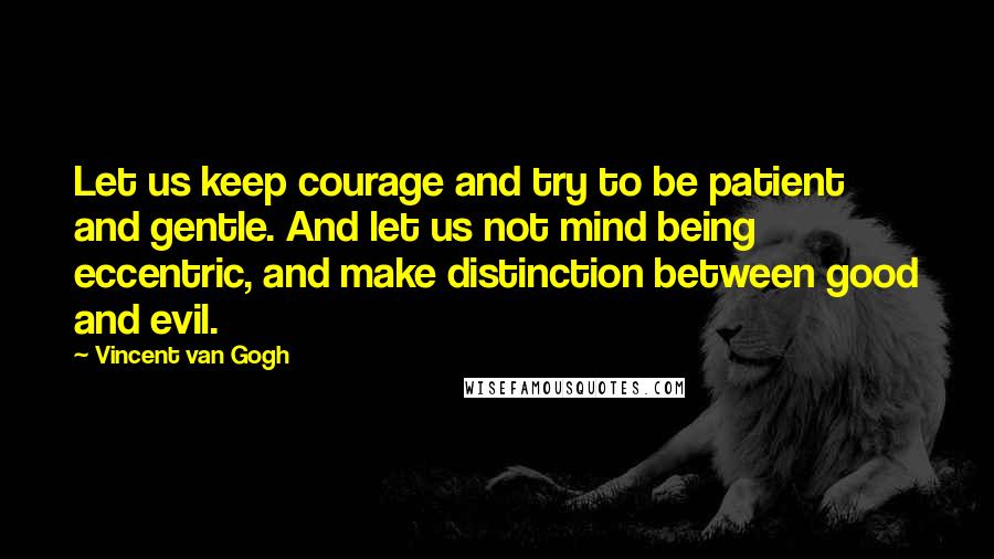 Vincent Van Gogh Quotes: Let us keep courage and try to be patient and gentle. And let us not mind being eccentric, and make distinction between good and evil.