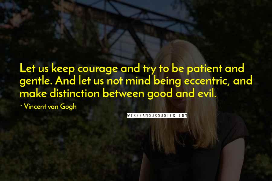 Vincent Van Gogh Quotes: Let us keep courage and try to be patient and gentle. And let us not mind being eccentric, and make distinction between good and evil.