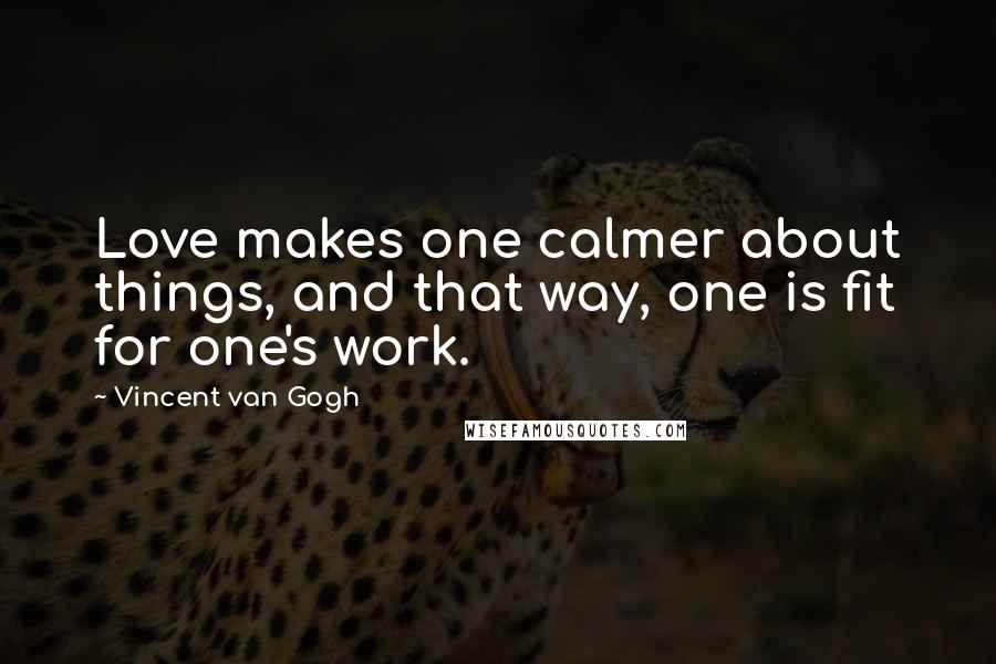 Vincent Van Gogh Quotes: Love makes one calmer about things, and that way, one is fit for one's work.