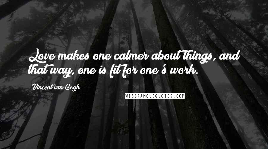 Vincent Van Gogh Quotes: Love makes one calmer about things, and that way, one is fit for one's work.