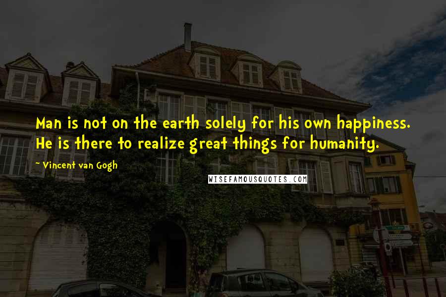Vincent Van Gogh Quotes: Man is not on the earth solely for his own happiness. He is there to realize great things for humanity.