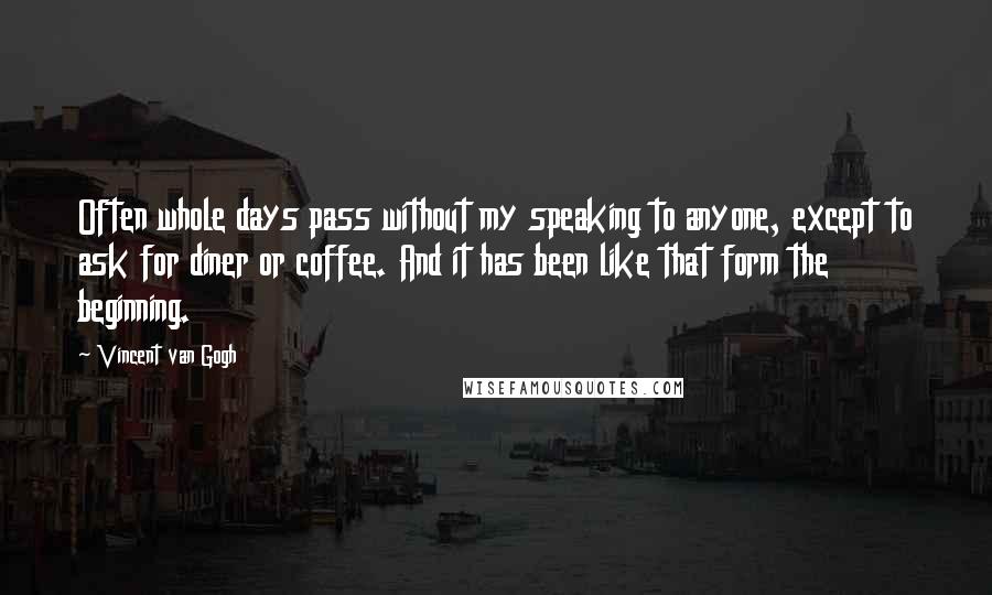 Vincent Van Gogh Quotes: Often whole days pass without my speaking to anyone, except to ask for diner or coffee. And it has been like that form the beginning.