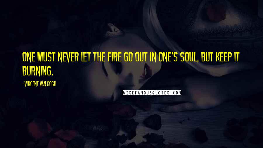 Vincent Van Gogh Quotes: One must never let the fire go out in one's soul, but keep it burning.
