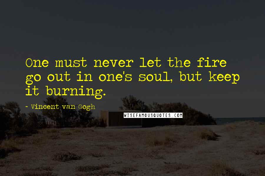 Vincent Van Gogh Quotes: One must never let the fire go out in one's soul, but keep it burning.