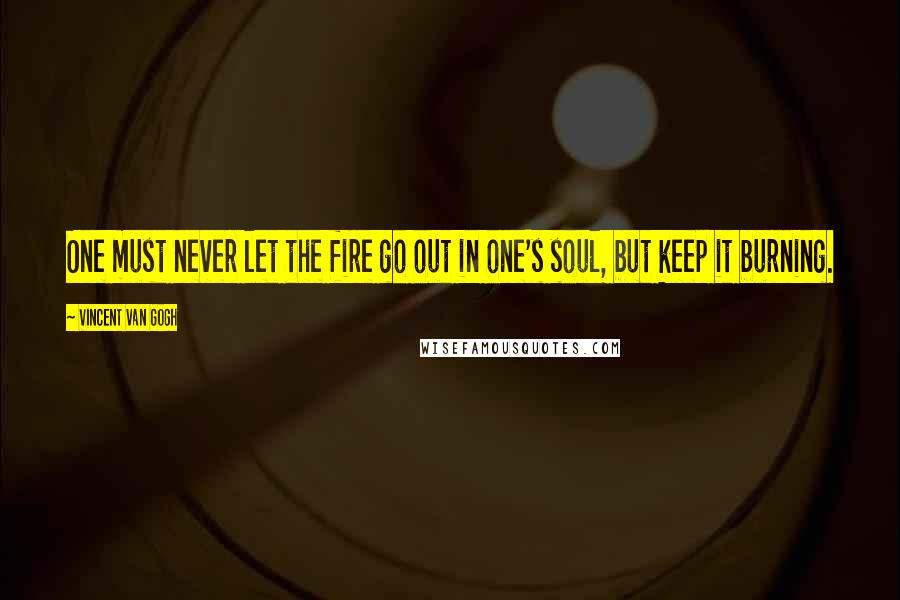 Vincent Van Gogh Quotes: One must never let the fire go out in one's soul, but keep it burning.