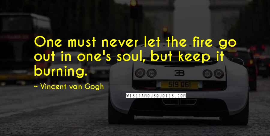 Vincent Van Gogh Quotes: One must never let the fire go out in one's soul, but keep it burning.