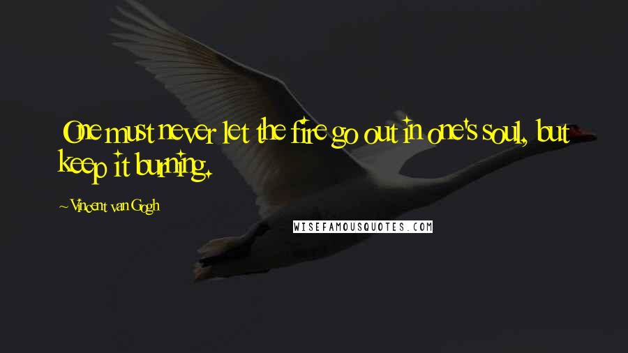 Vincent Van Gogh Quotes: One must never let the fire go out in one's soul, but keep it burning.