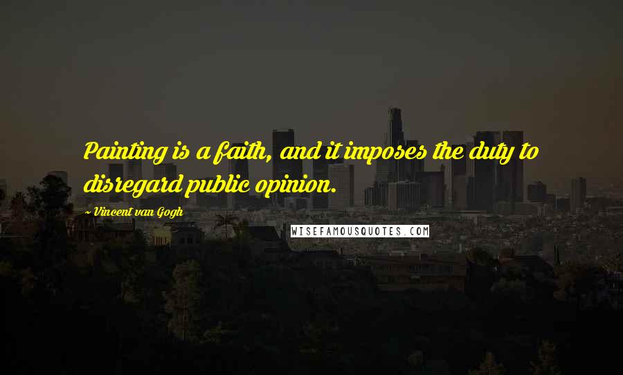 Vincent Van Gogh Quotes: Painting is a faith, and it imposes the duty to disregard public opinion.