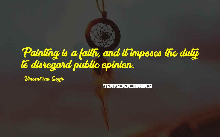 Vincent Van Gogh Quotes: Painting is a faith, and it imposes the duty to disregard public opinion.