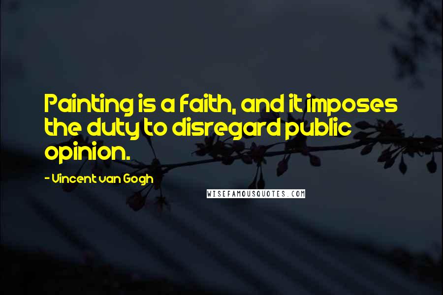 Vincent Van Gogh Quotes: Painting is a faith, and it imposes the duty to disregard public opinion.