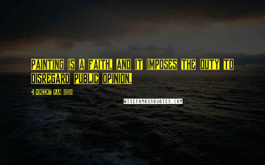 Vincent Van Gogh Quotes: Painting is a faith, and it imposes the duty to disregard public opinion.