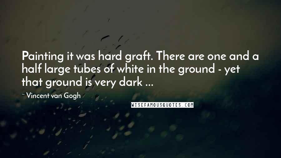 Vincent Van Gogh Quotes: Painting it was hard graft. There are one and a half large tubes of white in the ground - yet that ground is very dark ...