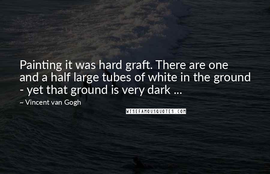 Vincent Van Gogh Quotes: Painting it was hard graft. There are one and a half large tubes of white in the ground - yet that ground is very dark ...