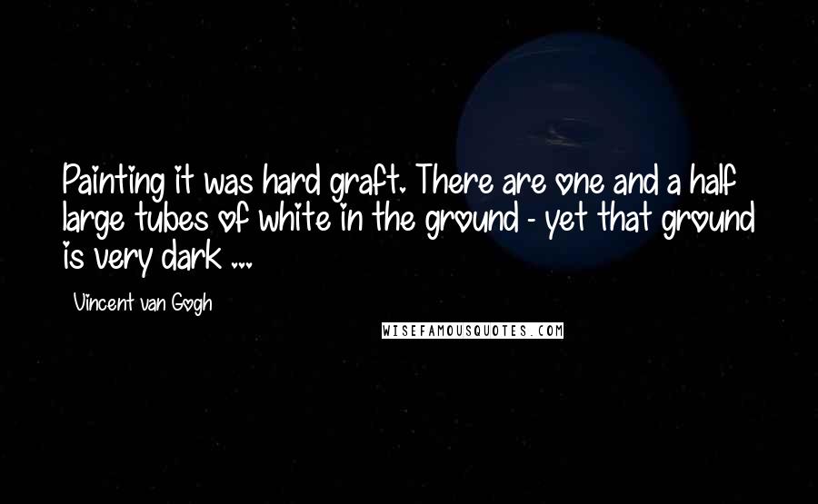 Vincent Van Gogh Quotes: Painting it was hard graft. There are one and a half large tubes of white in the ground - yet that ground is very dark ...