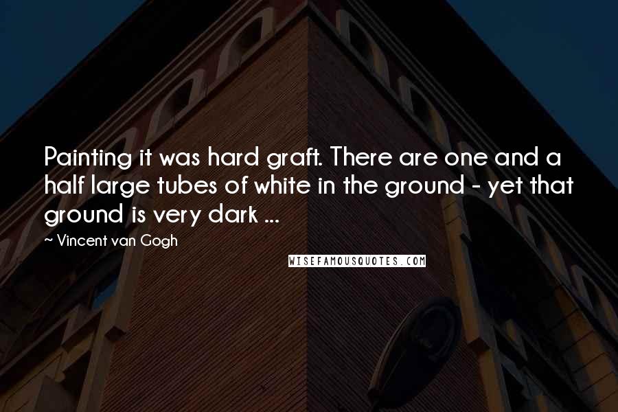 Vincent Van Gogh Quotes: Painting it was hard graft. There are one and a half large tubes of white in the ground - yet that ground is very dark ...