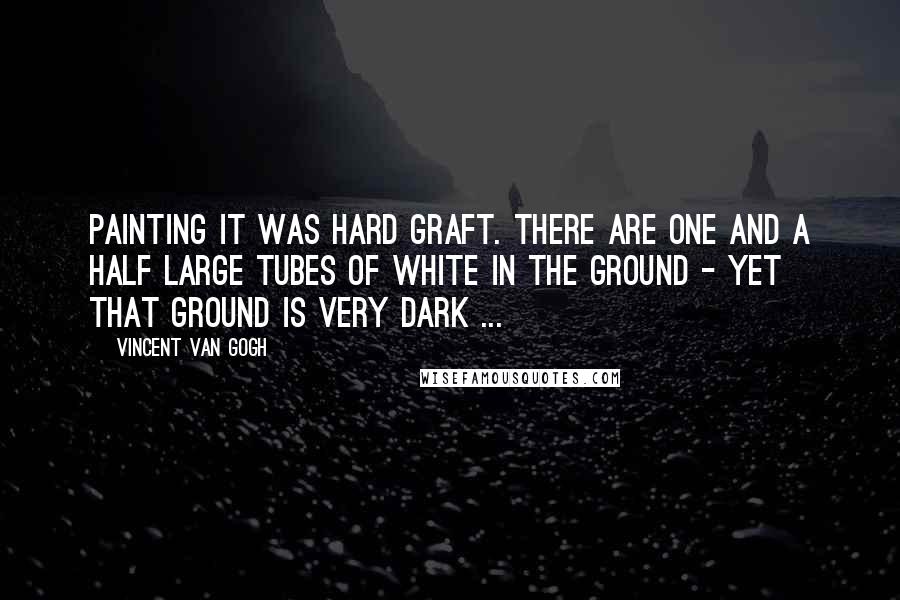 Vincent Van Gogh Quotes: Painting it was hard graft. There are one and a half large tubes of white in the ground - yet that ground is very dark ...