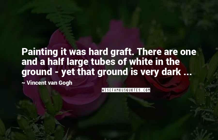 Vincent Van Gogh Quotes: Painting it was hard graft. There are one and a half large tubes of white in the ground - yet that ground is very dark ...