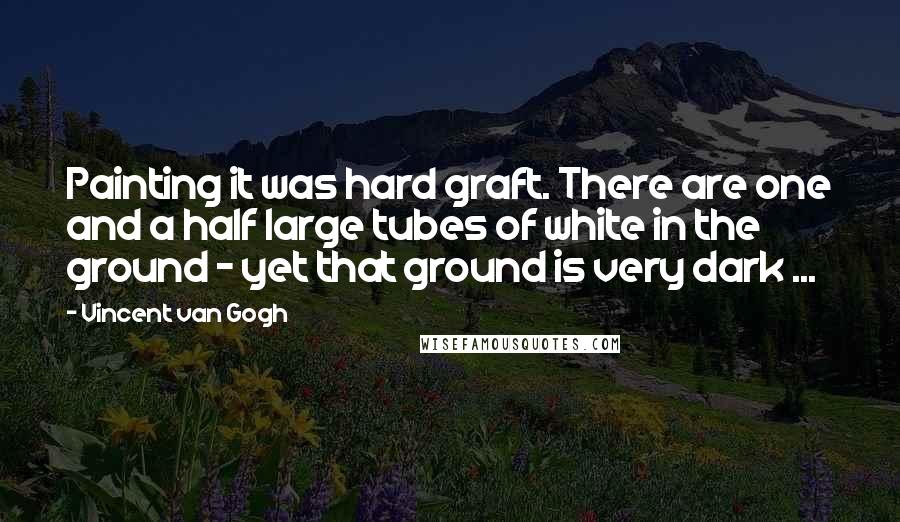 Vincent Van Gogh Quotes: Painting it was hard graft. There are one and a half large tubes of white in the ground - yet that ground is very dark ...