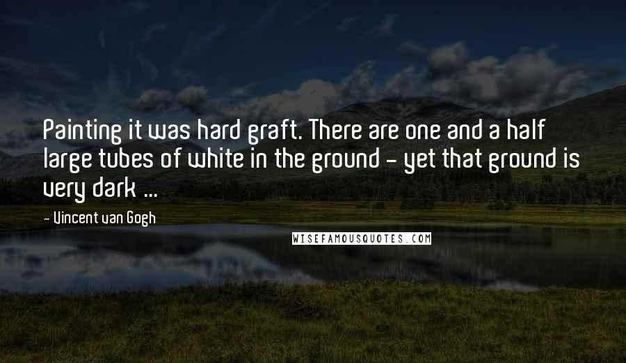 Vincent Van Gogh Quotes: Painting it was hard graft. There are one and a half large tubes of white in the ground - yet that ground is very dark ...