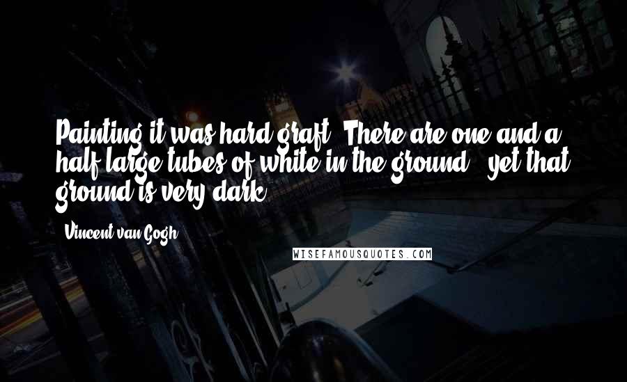Vincent Van Gogh Quotes: Painting it was hard graft. There are one and a half large tubes of white in the ground - yet that ground is very dark ...