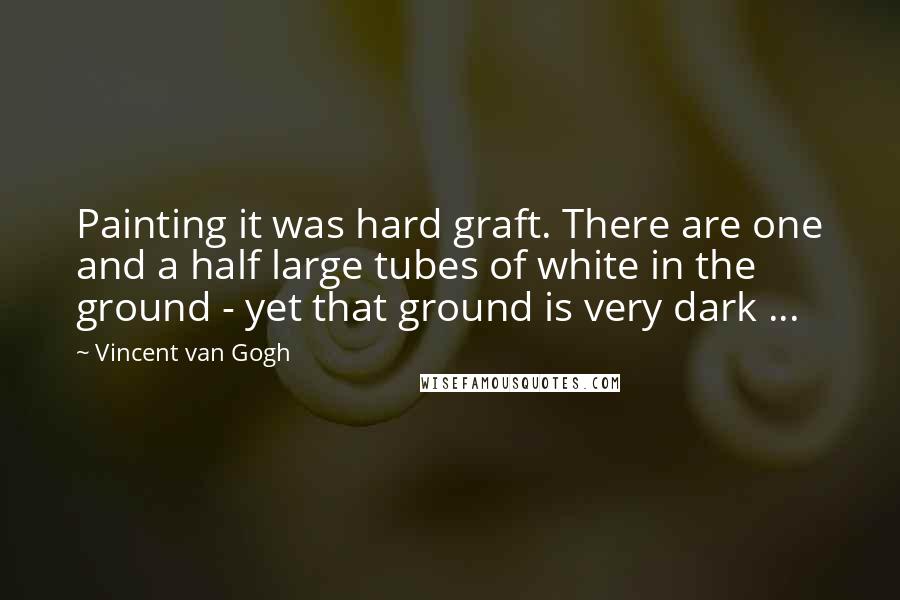 Vincent Van Gogh Quotes: Painting it was hard graft. There are one and a half large tubes of white in the ground - yet that ground is very dark ...