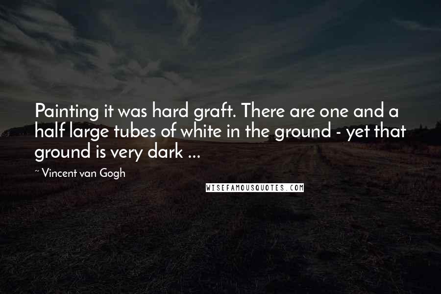 Vincent Van Gogh Quotes: Painting it was hard graft. There are one and a half large tubes of white in the ground - yet that ground is very dark ...