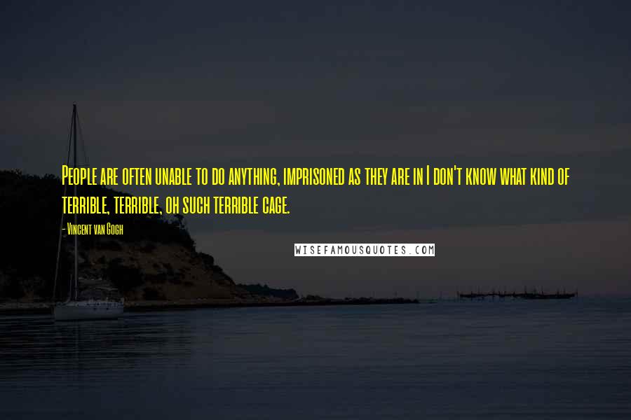 Vincent Van Gogh Quotes: People are often unable to do anything, imprisoned as they are in I don't know what kind of terrible, terrible, oh such terrible cage.