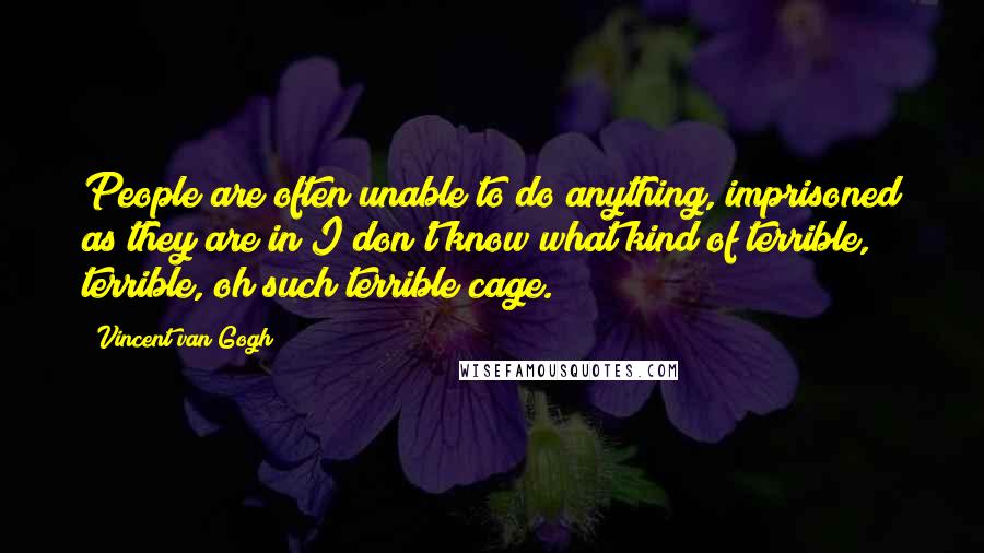 Vincent Van Gogh Quotes: People are often unable to do anything, imprisoned as they are in I don't know what kind of terrible, terrible, oh such terrible cage.