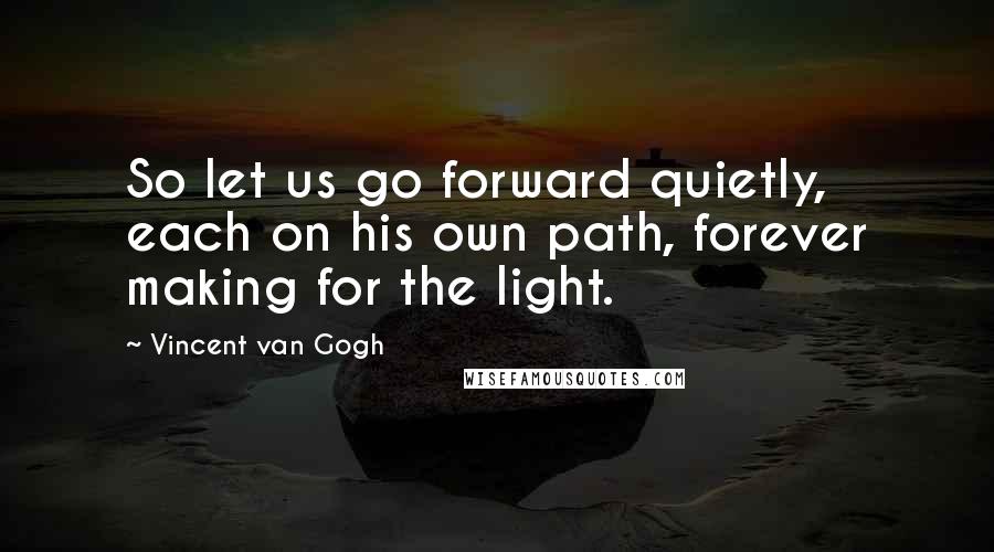Vincent Van Gogh Quotes: So let us go forward quietly, each on his own path, forever making for the light.