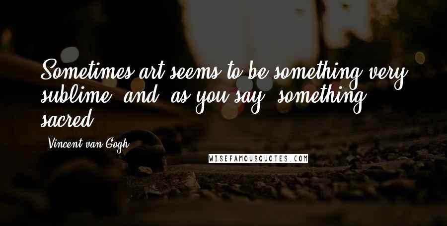 Vincent Van Gogh Quotes: Sometimes art seems to be something very sublime, and, as you say, something sacred.