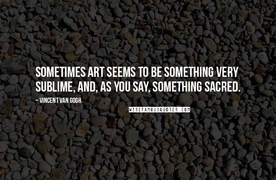 Vincent Van Gogh Quotes: Sometimes art seems to be something very sublime, and, as you say, something sacred.