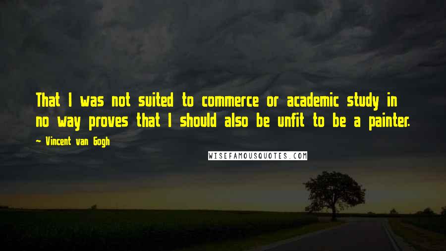 Vincent Van Gogh Quotes: That I was not suited to commerce or academic study in no way proves that I should also be unfit to be a painter.