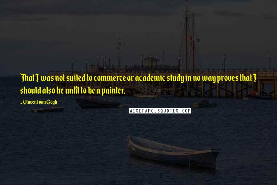 Vincent Van Gogh Quotes: That I was not suited to commerce or academic study in no way proves that I should also be unfit to be a painter.