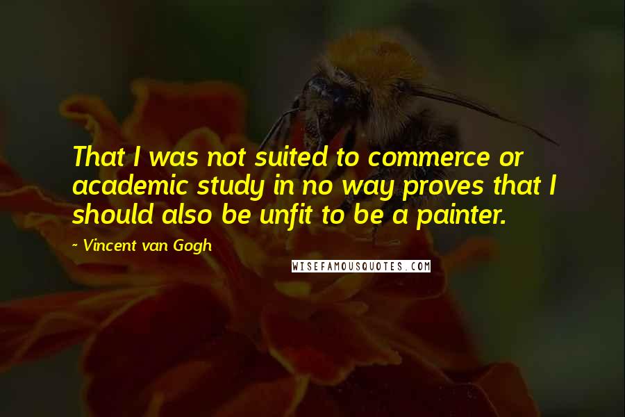 Vincent Van Gogh Quotes: That I was not suited to commerce or academic study in no way proves that I should also be unfit to be a painter.