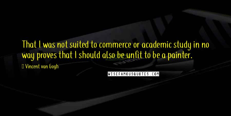 Vincent Van Gogh Quotes: That I was not suited to commerce or academic study in no way proves that I should also be unfit to be a painter.