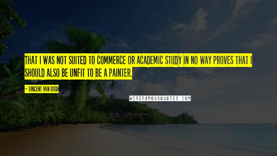 Vincent Van Gogh Quotes: That I was not suited to commerce or academic study in no way proves that I should also be unfit to be a painter.
