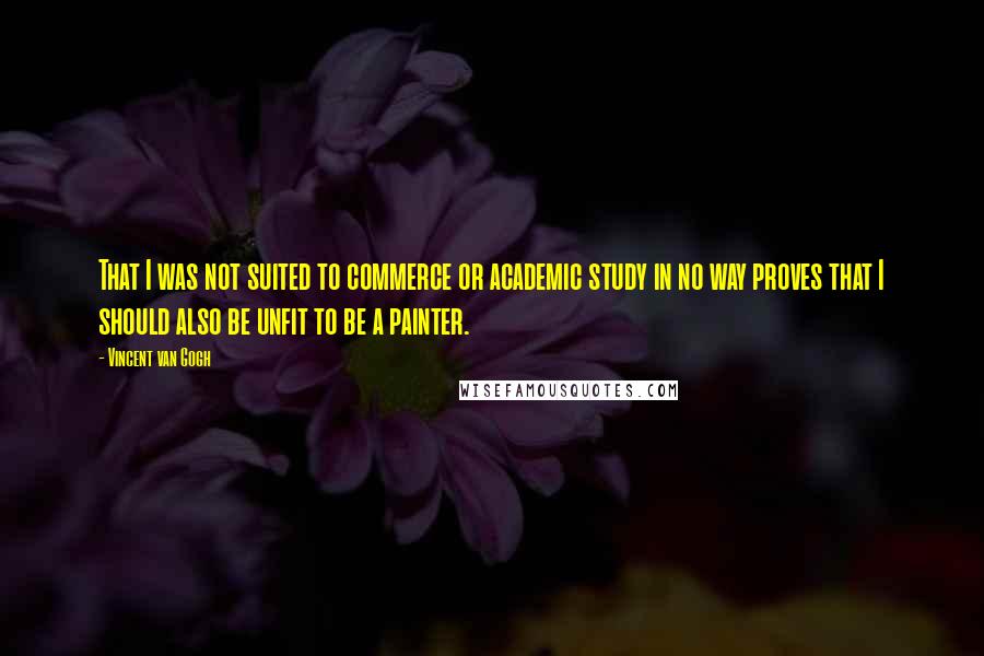 Vincent Van Gogh Quotes: That I was not suited to commerce or academic study in no way proves that I should also be unfit to be a painter.