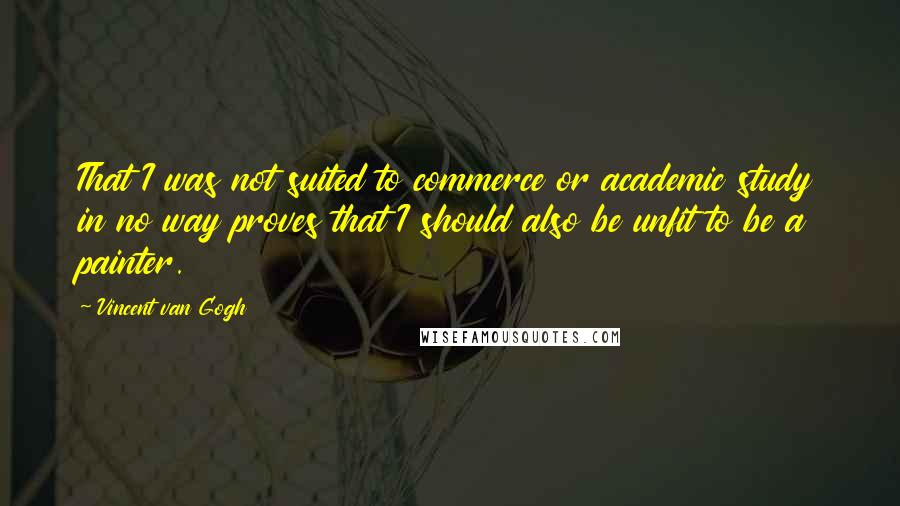 Vincent Van Gogh Quotes: That I was not suited to commerce or academic study in no way proves that I should also be unfit to be a painter.