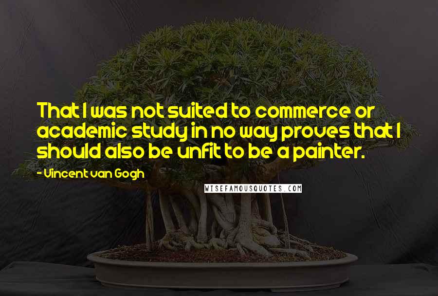 Vincent Van Gogh Quotes: That I was not suited to commerce or academic study in no way proves that I should also be unfit to be a painter.