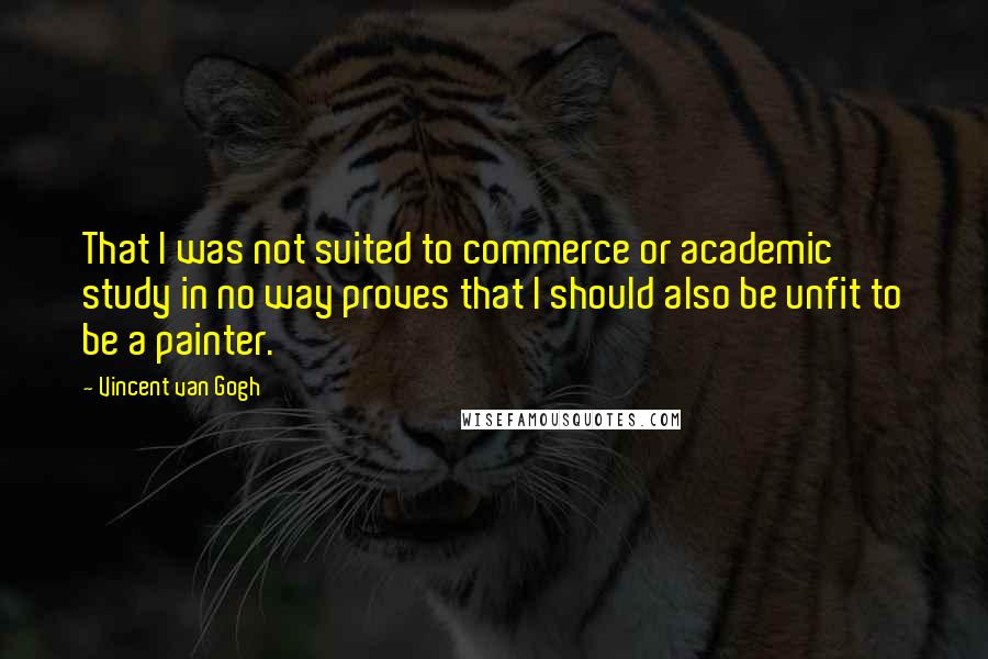 Vincent Van Gogh Quotes: That I was not suited to commerce or academic study in no way proves that I should also be unfit to be a painter.