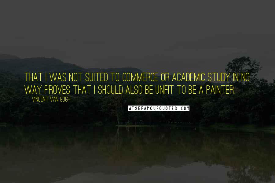 Vincent Van Gogh Quotes: That I was not suited to commerce or academic study in no way proves that I should also be unfit to be a painter.
