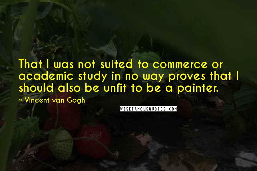 Vincent Van Gogh Quotes: That I was not suited to commerce or academic study in no way proves that I should also be unfit to be a painter.