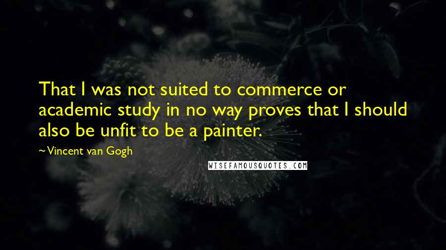 Vincent Van Gogh Quotes: That I was not suited to commerce or academic study in no way proves that I should also be unfit to be a painter.