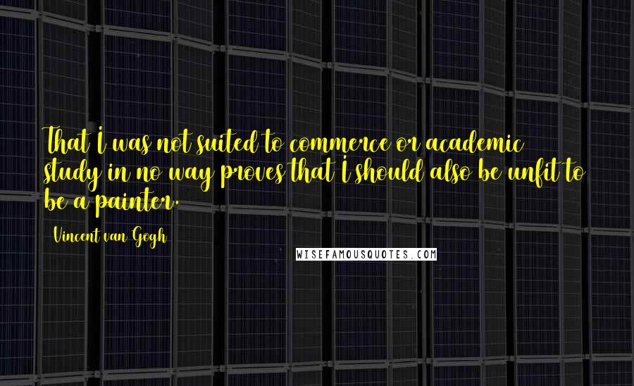 Vincent Van Gogh Quotes: That I was not suited to commerce or academic study in no way proves that I should also be unfit to be a painter.