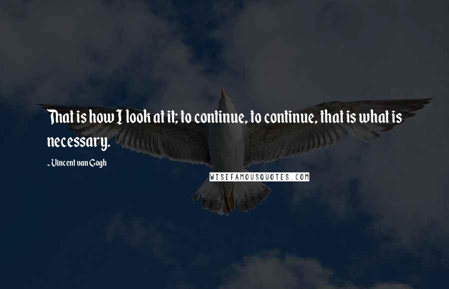 Vincent Van Gogh Quotes: That is how I look at it; to continue, to continue, that is what is necessary.
