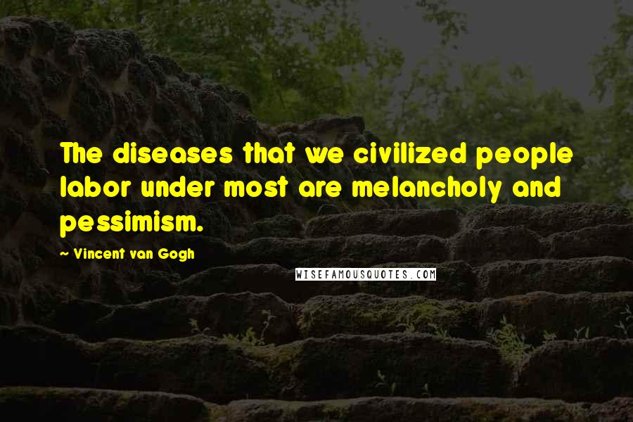 Vincent Van Gogh Quotes: The diseases that we civilized people labor under most are melancholy and pessimism.