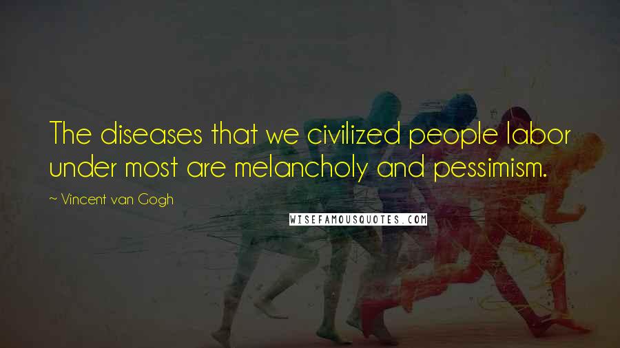 Vincent Van Gogh Quotes: The diseases that we civilized people labor under most are melancholy and pessimism.