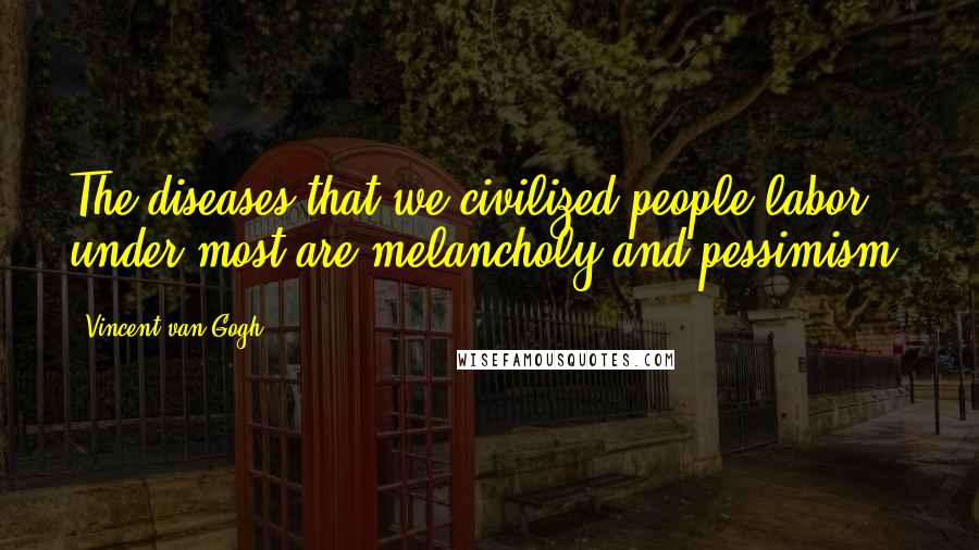 Vincent Van Gogh Quotes: The diseases that we civilized people labor under most are melancholy and pessimism.