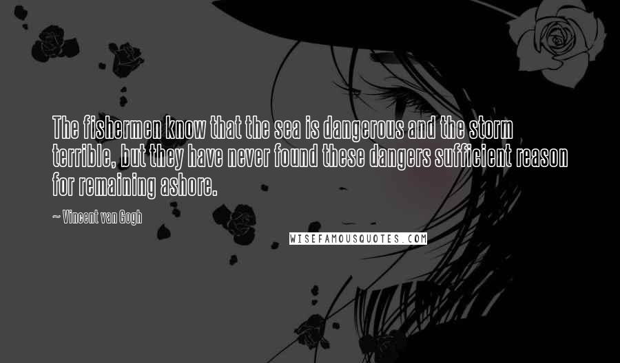 Vincent Van Gogh Quotes: The fishermen know that the sea is dangerous and the storm terrible, but they have never found these dangers sufficient reason for remaining ashore.